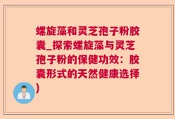 螺旋藻和灵芝孢子粉胶囊_探索螺旋藻与灵芝孢子粉的保健功效：胶囊形式的天然健康选择)