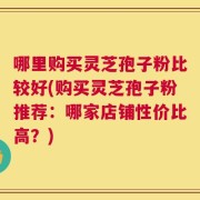哪里购买灵芝孢子粉比较好(购买灵芝孢子粉推荐：哪家店铺性价比高？)