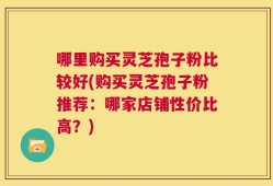 哪里购买灵芝孢子粉比较好(购买灵芝孢子粉推荐：哪家店铺性价比高？)