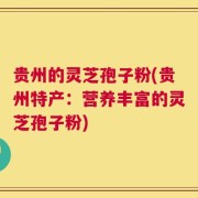 贵州的灵芝孢子粉(贵州特产：营养丰富的灵芝孢子粉)