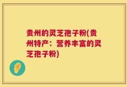 贵州的灵芝孢子粉(贵州特产：营养丰富的灵芝孢子粉)