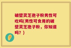 破壁灵芝孢子粉男性可吃吗(男性可食用的破壁灵芝孢子粉，你知道吗？)