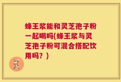 蜂王浆能和灵芝孢子粉一起喝吗(蜂王浆与灵芝孢子粉可混合搭配饮用吗？)