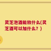 灵芝泡酒能放什么(灵芝酒可以加什么？)