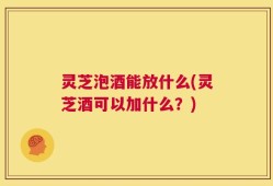 灵芝泡酒能放什么(灵芝酒可以加什么？)