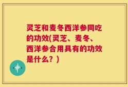 灵芝和麦冬西洋参同吃的功效(灵芝、麦冬、西洋参合用具有的功效是什么？)