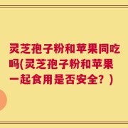 灵芝孢子粉和苹果同吃吗(灵芝孢子粉和苹果一起食用是否安全？)