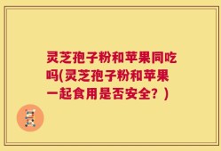 灵芝孢子粉和苹果同吃吗(灵芝孢子粉和苹果一起食用是否安全？)