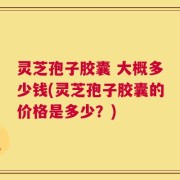 灵芝孢子胶囊 大概多少钱(灵芝孢子胶囊的价格是多少？)