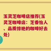 玉灵芝咖啡店推荐(玉灵芝咖啡店：芝香怡人、品质惊艳的咖啡好去处)
