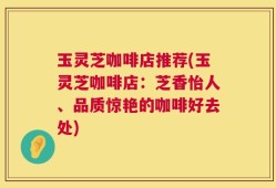 玉灵芝咖啡店推荐(玉灵芝咖啡店：芝香怡人、品质惊艳的咖啡好去处)