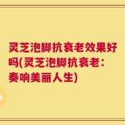 灵芝泡脚抗衰老效果好吗(灵芝泡脚抗衰老：奏响美丽人生)