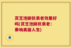 灵芝泡脚抗衰老效果好吗(灵芝泡脚抗衰老：奏响美丽人生)