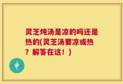 灵芝炖汤是凉的吗还是热的(灵芝汤要凉或热？解答在这！)