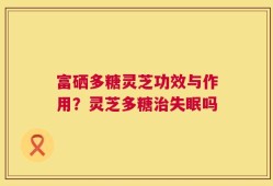 富硒多糖灵芝功效与作用？灵芝多糖治失眠吗