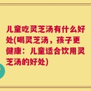 儿童吃灵芝汤有什么好处(喝灵芝汤，孩子更健康：儿童适合饮用灵芝汤的好处)