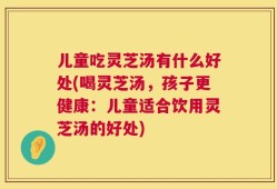 儿童吃灵芝汤有什么好处(喝灵芝汤，孩子更健康：儿童适合饮用灵芝汤的好处)