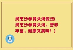 灵芝沙参骨头汤做法(灵芝沙参骨头汤，营养丰富，健康又美味！)
