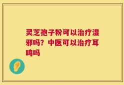 灵芝孢子粉可以治疗湿邪吗？中医可以治疗耳鸣吗
