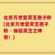 北京万世堂灵芝孢子粉(北京万世堂灵芝孢子粉 - 体验灵芝之神奇！)