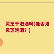 灵芝干泡酒吗(能否用灵芝泡酒？)