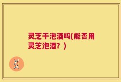 灵芝干泡酒吗(能否用灵芝泡酒？)