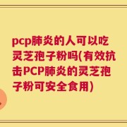 pcp肺炎的人可以吃灵芝孢子粉吗(有效抗击PCP肺炎的灵芝孢子粉可安全食用)