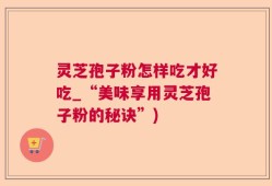 灵芝孢子粉怎样吃才好吃_“美味享用灵芝孢子粉的秘诀”)