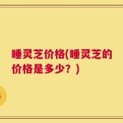 睡灵芝价格(睡灵芝的价格是多少？)