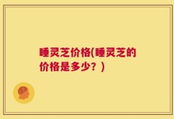睡灵芝价格(睡灵芝的价格是多少？)