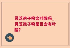 灵芝孢子粉含叶酸吗_灵芝孢子粉是否含有叶酸？