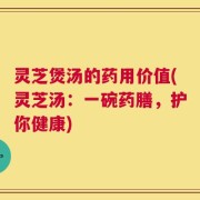 灵芝煲汤的药用价值(灵芝汤：一碗药膳，护你健康)