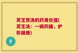 灵芝煲汤的药用价值(灵芝汤：一碗药膳，护你健康)