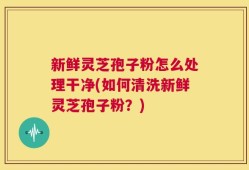 新鲜灵芝孢子粉怎么处理干净(如何清洗新鲜灵芝孢子粉？)