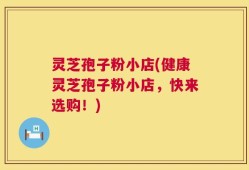 灵芝孢子粉小店(健康灵芝孢子粉小店，快来选购！)