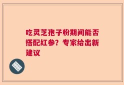 吃灵芝孢子粉期间能否搭配红参？专家给出新建议