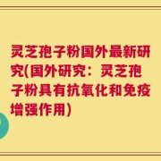 灵芝孢子粉国外最新研究(国外研究：灵芝孢子粉具有抗氧化和免疫增强作用)
