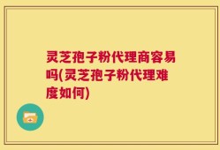 灵芝孢子粉代理商容易吗(灵芝孢子粉代理难度如何)