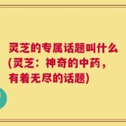 灵芝的专属话题叫什么(灵芝：神奇的中药，有着无尽的话题)