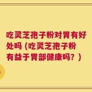 吃灵芝孢子粉对胃有好处吗 (吃灵芝孢子粉有益于胃部健康吗？)