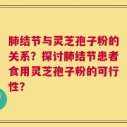 肺结节与灵芝孢子粉的关系？探讨肺结节患者食用灵芝孢子粉的可行性？