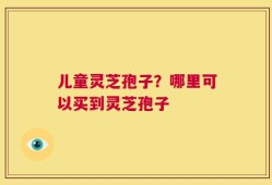 儿童灵芝孢子？哪里可以买到灵芝孢子
