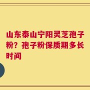山东泰山宁阳灵芝孢子粉？孢子粉保质期多长时间