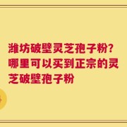 潍坊破壁灵芝孢子粉？哪里可以买到正宗的灵芝破壁孢子粉
