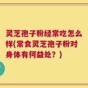 灵芝孢子粉经常吃怎么样(常食灵芝孢子粉对身体有何益处？)