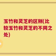 玉竹和灵芝的区别(比较玉竹和灵芝的不同之处)
