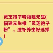灵芝孢子粉福建元生(福建元生推“灵芝孢子粉”，滋补养生好选择)