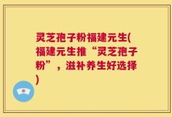 灵芝孢子粉福建元生(福建元生推“灵芝孢子粉”，滋补养生好选择)