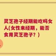 灵芝孢子经期能吃吗女人(女性来经期，能否食用灵芝孢子？)