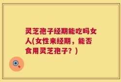 灵芝孢子经期能吃吗女人(女性来经期，能否食用灵芝孢子？)